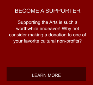 BECOME A SUPPORTER Supporting the Arts is such a worthwhile endeavor! Why not consider making a donation to one of your favorite cultural non-profits? LEARN MORE